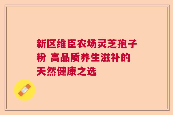 新区维臣农场灵芝孢子粉 高品质养生滋补的天然健康之选