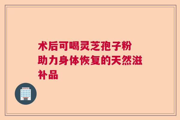 术后可喝灵芝孢子粉 助力身体恢复的天然滋补品
