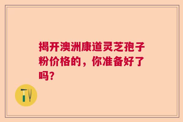 揭开澳洲康道灵芝孢子粉价格的，你准备好了吗？