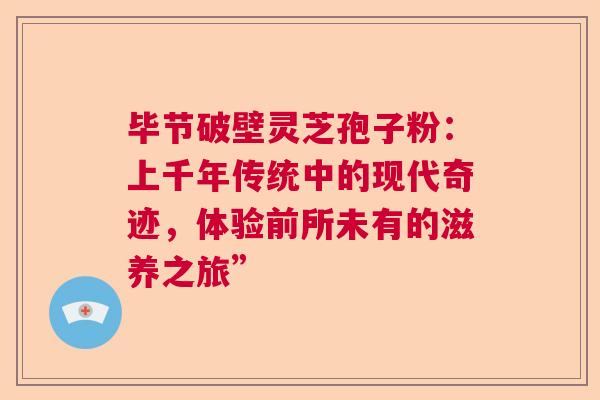 毕节破壁灵芝孢子粉：上千年传统中的现代奇迹，体验前所未有的滋养之旅”