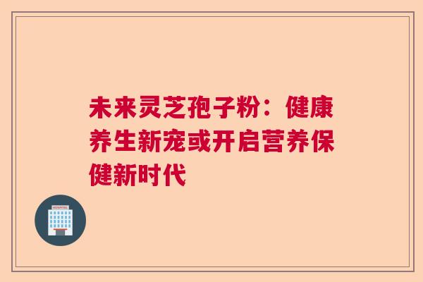 未来灵芝孢子粉：健康养生新宠或开启营养保健新时代