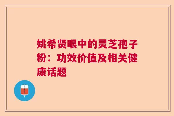姚希贤眼中的灵芝孢子粉：功效价值及相关健康话题