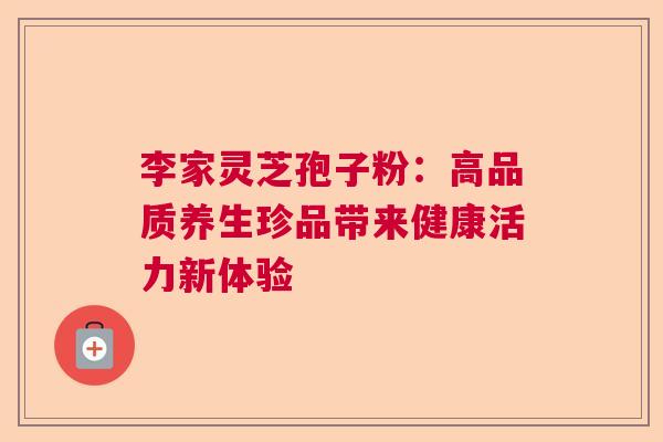 李家灵芝孢子粉：高品质养生珍品带来健康活力新体验