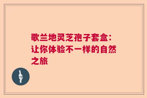 歌兰地灵芝孢子套盒：让你体验不一样的自然之旅