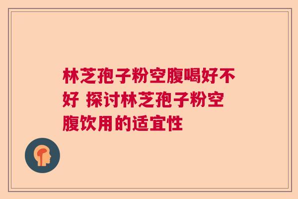 林芝孢子粉空腹喝好不好 探讨林芝孢子粉空腹饮用的适宜性