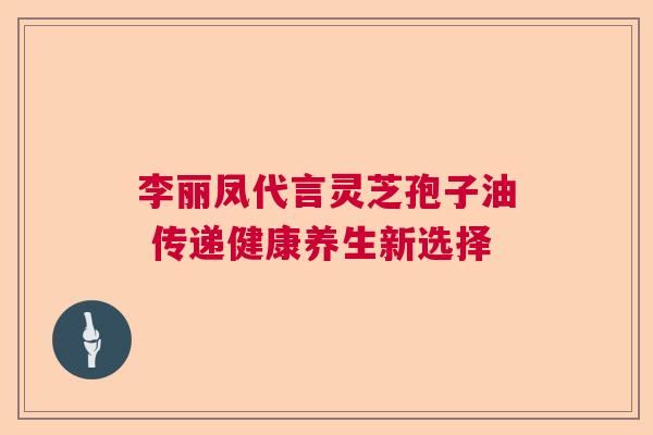 李丽凤代言灵芝孢子油 传递健康养生新选择