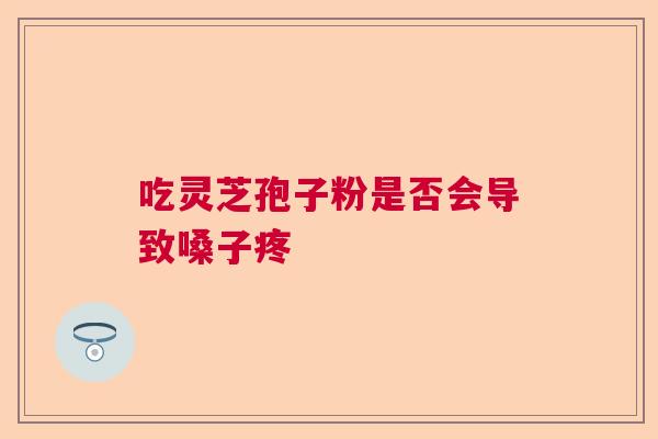 吃灵芝孢子粉是否会导致嗓子疼