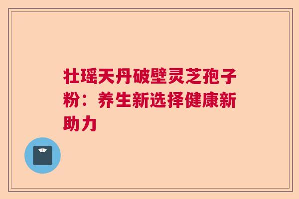 壮瑶天丹破壁灵芝孢子粉：养生新选择健康新助力