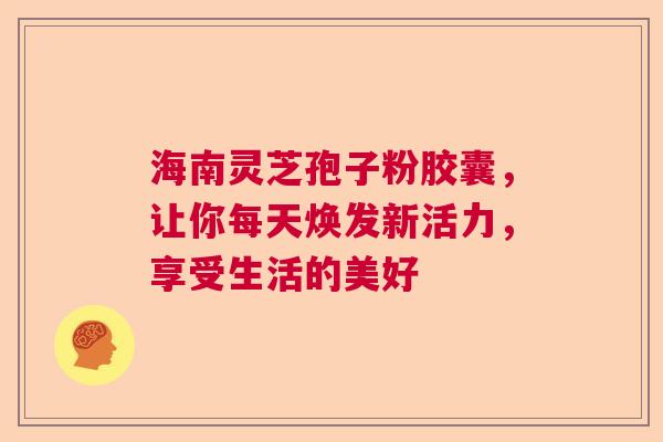 海南灵芝孢子粉胶囊，让你每天焕发新活力，享受生活的美好