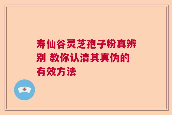 寿仙谷灵芝孢子粉真辨别 教你认清其真伪的有效方法