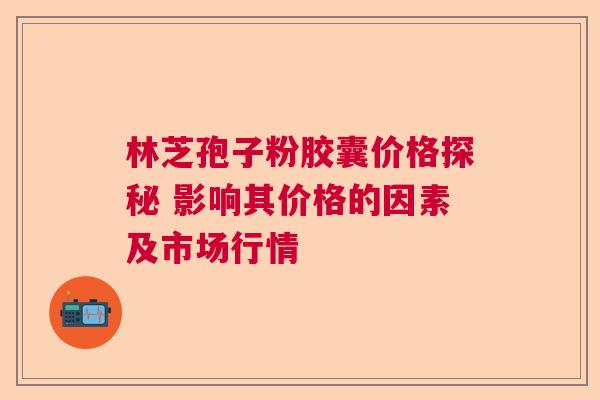 林芝孢子粉胶囊价格探秘 影响其价格的因素及市场行情