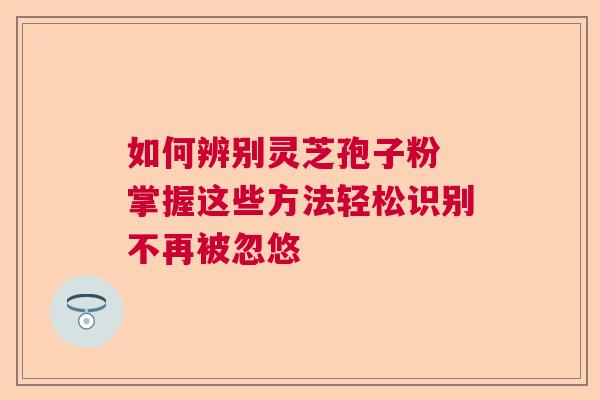 如何辨别灵芝孢子粉 掌握这些方法轻松识别不再被忽悠