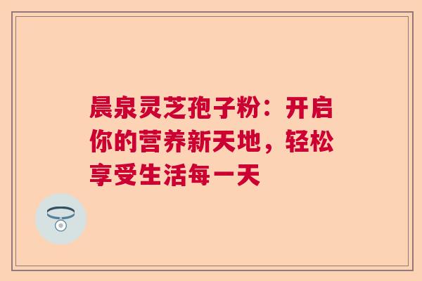 晨泉灵芝孢子粉：开启你的营养新天地，轻松享受生活每一天