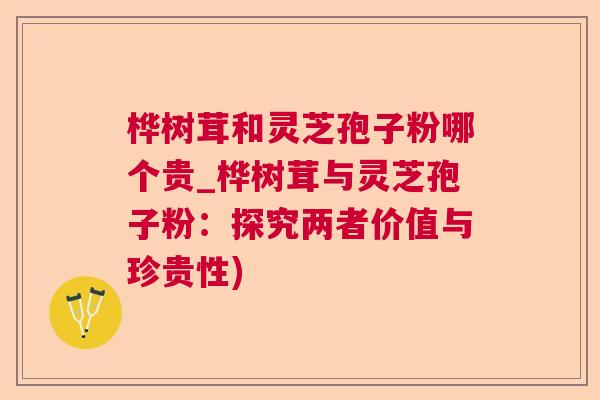 桦树茸和灵芝孢子粉哪个贵_桦树茸与灵芝孢子粉：探究两者价值与珍贵性)