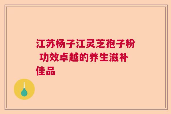 江苏杨子江灵芝孢子粉 功效卓越的养生滋补佳品