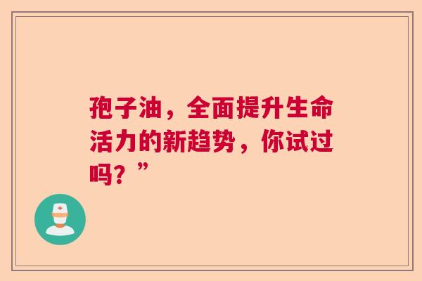 孢子油，全面提升生命活力的新趋势，你试过吗？”