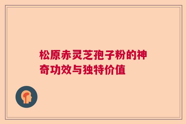 松原赤灵芝孢子粉的神奇功效与独特价值