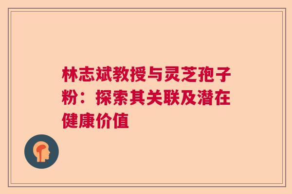 林志斌教授与灵芝孢子粉：探索其关联及潜在健康价值