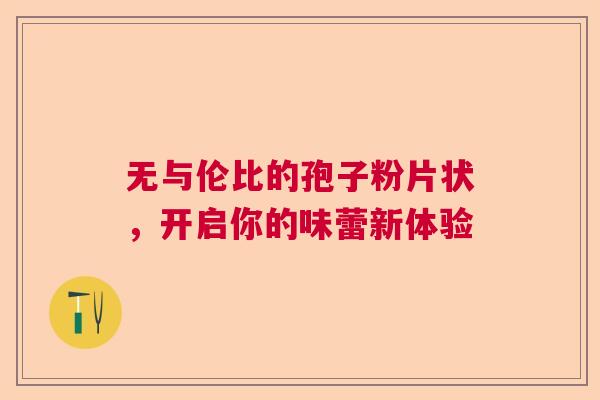 无与伦比的孢子粉片状，开启你的味蕾新体验