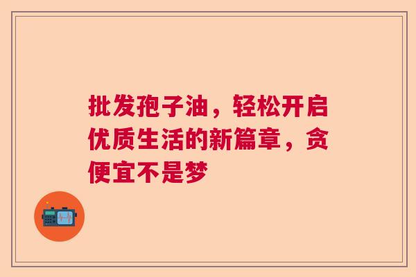 批发孢子油，轻松开启优质生活的新篇章，贪便宜不是梦