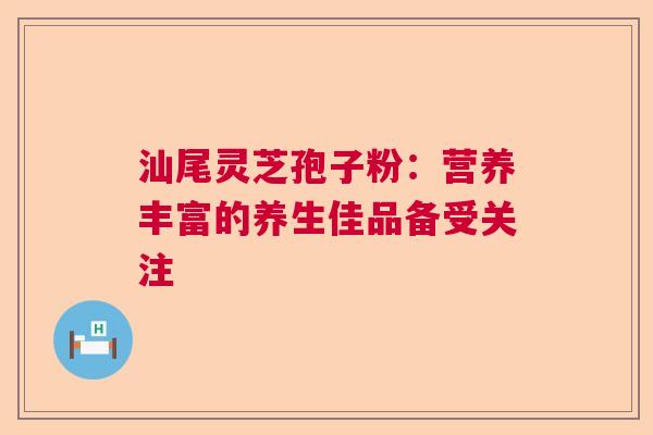 汕尾灵芝孢子粉：营养丰富的养生佳品备受关注