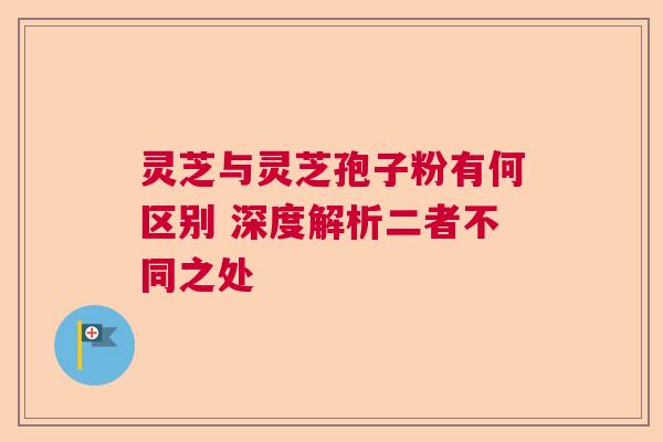 灵芝与灵芝孢子粉有何区别 深度解析二者不同之处