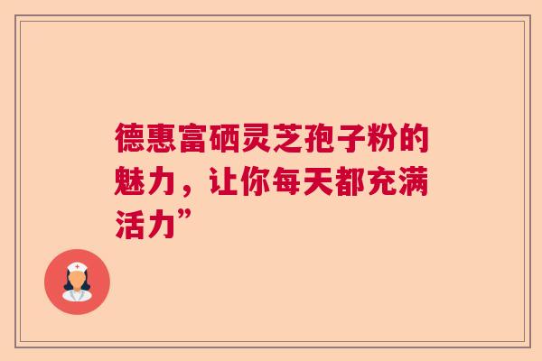 德惠富硒灵芝孢子粉的魅力，让你每天都充满活力”
