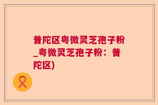 普陀区粤微灵芝孢子粉_粤微灵芝孢子粉：普陀区)