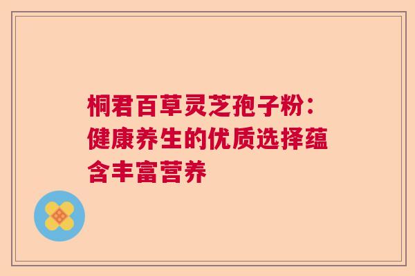 桐君百草灵芝孢子粉：健康养生的优质选择蕴含丰富营养