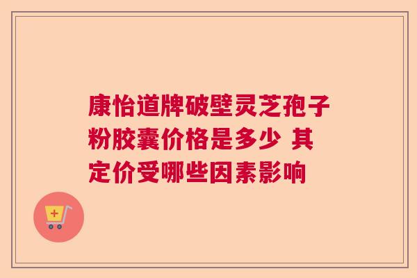 康怡道牌破壁灵芝孢子粉胶囊价格是多少 其定价受哪些因素影响