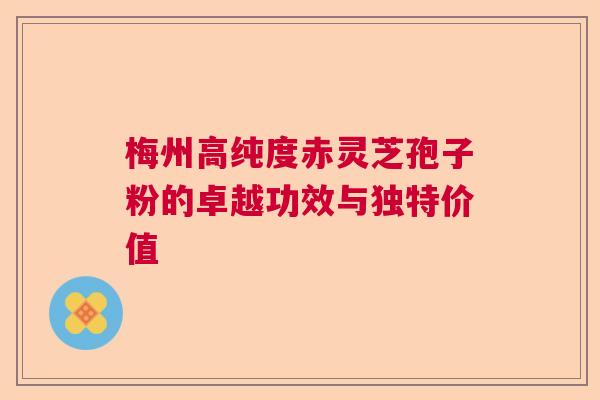 梅州高纯度赤灵芝孢子粉的卓越功效与独特价值
