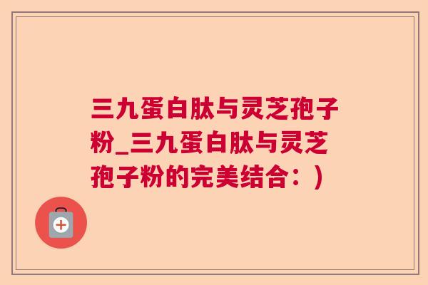 三九蛋白肽与灵芝孢子粉_三九蛋白肽与灵芝孢子粉的完美结合：)