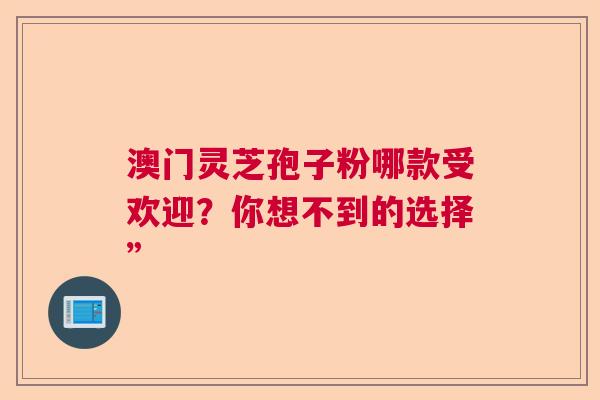 澳门灵芝孢子粉哪款受欢迎？你想不到的选择”
