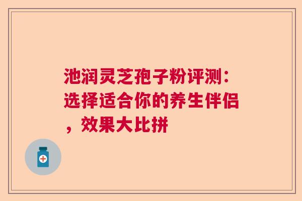 池润灵芝孢子粉评测：选择适合你的养生伴侣，效果大比拼