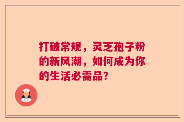 打破常规，灵芝孢子粉的新风潮，如何成为你的生活必需品？