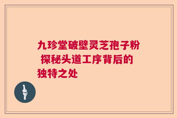 九珍堂破壁灵芝孢子粉 探秘头道工序背后的独特之处