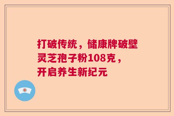 打破传统，储康牌破壁灵芝孢子粉108克，开启养生新纪元