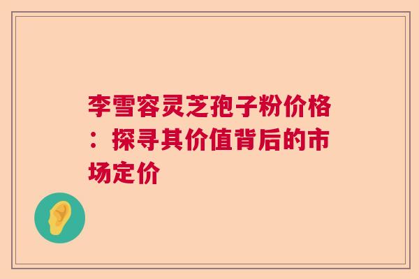李雪容灵芝孢子粉价格：探寻其价值背后的市场定价