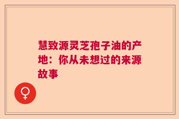 慧致源灵芝孢子油的产地：你从未想过的来源故事