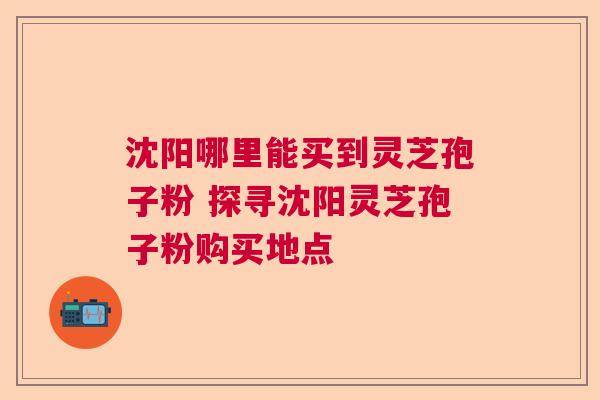沈阳哪里能买到灵芝孢子粉 探寻沈阳灵芝孢子粉购买地点