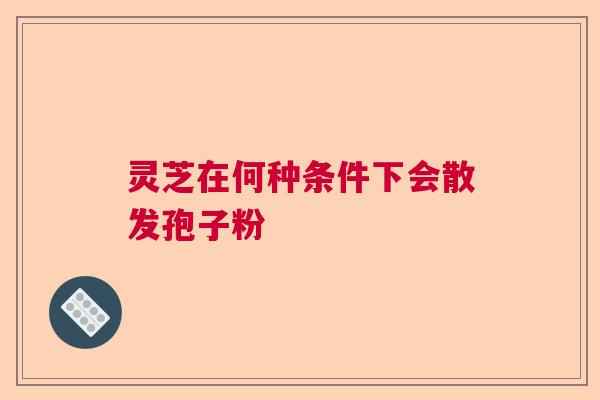 灵芝在何种条件下会散发孢子粉