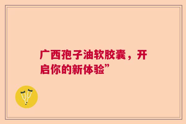 广西孢子油软胶囊，开启你的新体验”