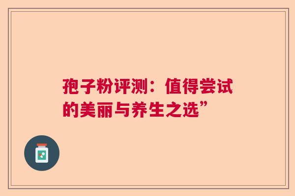 孢子粉评测：值得尝试的美丽与养生之选”