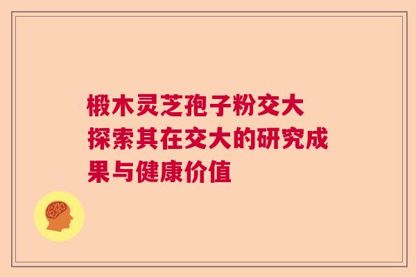 椴木灵芝孢子粉交大 探索其在交大的研究成果与健康价值