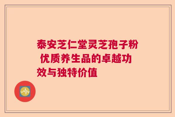 泰安芝仁堂灵芝孢子粉 优质养生品的卓越功效与独特价值