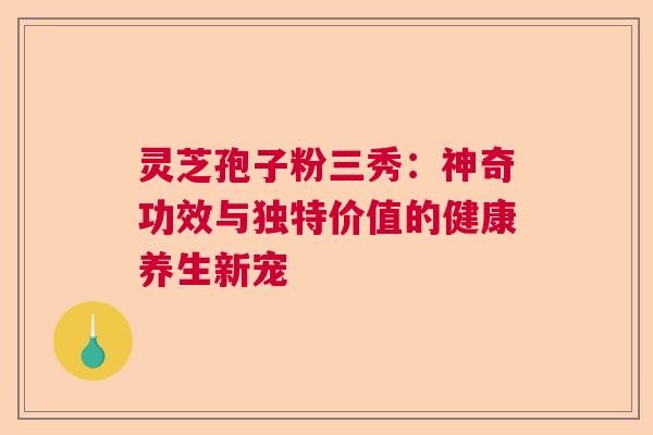 灵芝孢子粉三秀：神奇功效与独特价值的健康养生新宠