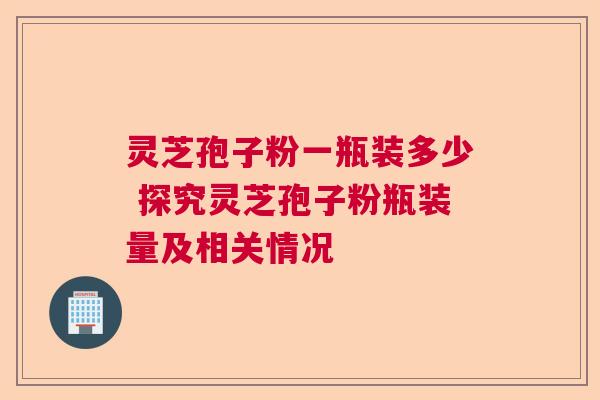 灵芝孢子粉一瓶装多少 探究灵芝孢子粉瓶装量及相关情况