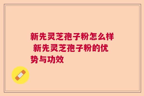 新先灵芝孢子粉怎么样 新先灵芝孢子粉的优势与功效
