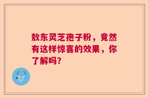 敖东灵芝孢子粉，竟然有这样惊喜的效果，你了解吗？
