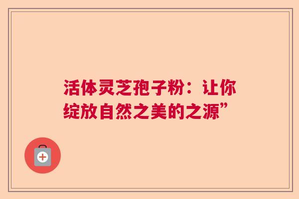 活体灵芝孢子粉：让你绽放自然之美的之源”